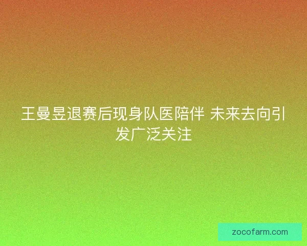 王曼昱退赛后现身队医陪伴 未来去向引发广泛关注