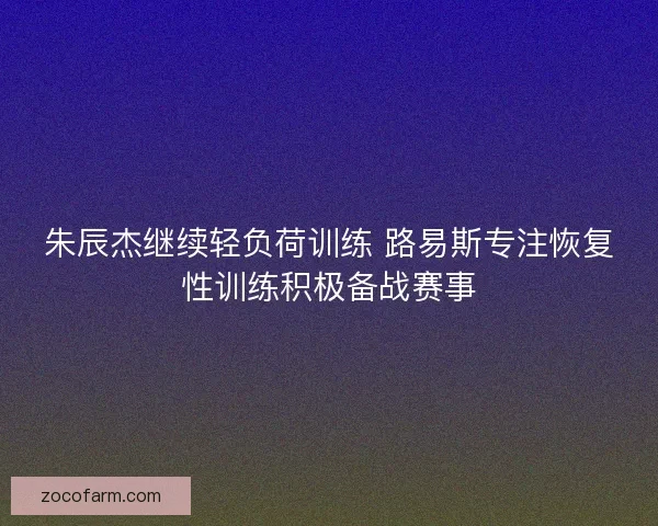 朱辰杰继续轻负荷训练 路易斯专注恢复性训练积极备战赛事 朱辰杰继续轻负荷训练 路易斯专注恢复性训练积极备战赛事