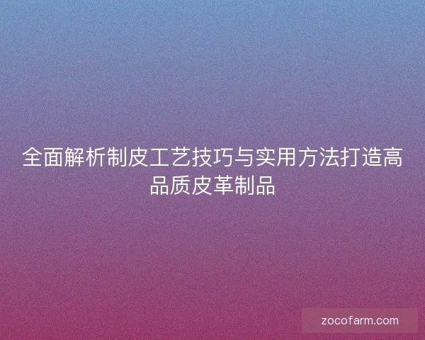 全面解析制皮工艺技巧与实用方法打造高品质皮革制品