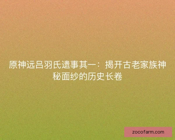 原神远吕羽氏遗事其一：揭开古老家族神秘面纱的历史长卷