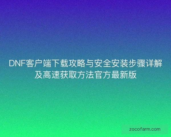 DNF客户端下载攻略与安全安装步骤详解及高速获取方法官方最新版