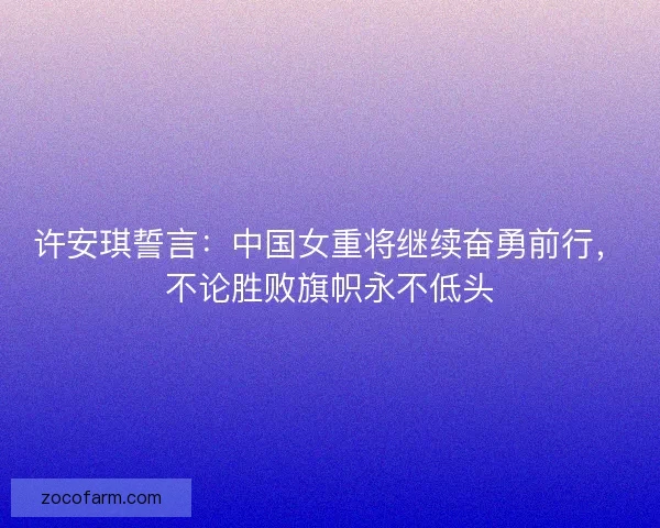 许安琪誓言：中国女重将继续奋勇前行，不论胜败旗帜永不低头