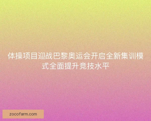 体操项目迎战巴黎奥运会开启全新集训模式全面提升竞技水平 体操项目迎战巴黎奥运会开启全新集训模式全面提升竞技水平