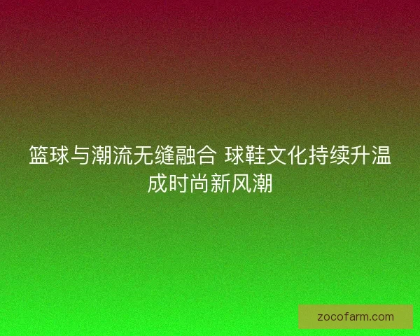 篮球与潮流无缝融合 球鞋文化持续升温成时尚新风潮
