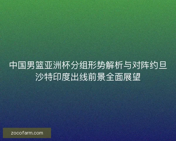 中国男篮亚洲杯分组形势解析与对阵约旦沙特印度出线前景全面展望
