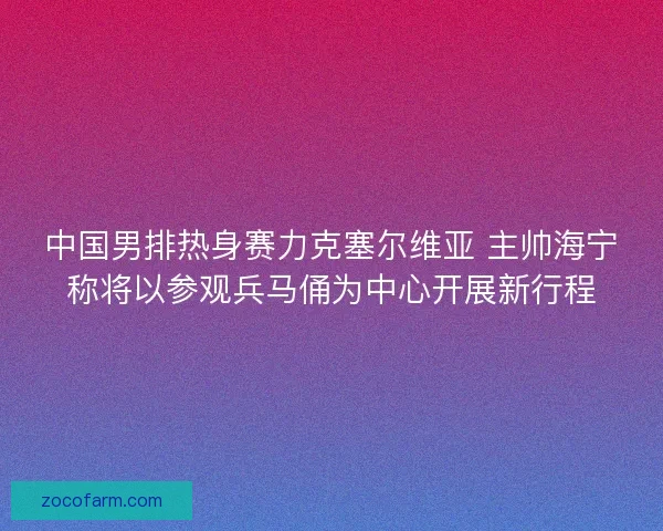中国男排热身赛力克塞尔维亚 主帅海宁称将以参观兵马俑为中心开展新行程